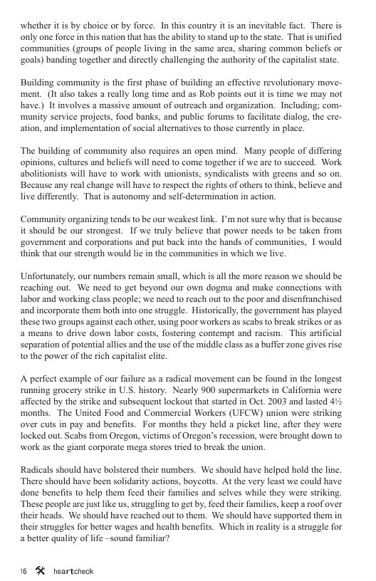 whether it is by choice or by force. In this couniry it is an inevitable fact. There is only one force in this nation that hasthe ability o stand up o the sate. That s unified communitis (groups of people living in the same area, sharing common beliefs or ‘zouls) banding together and directly challenging the authoriy of the capialist stat. Building community is the first phase of building an effective revolutionary move- ment. (It also takes a really long time and as Rob points out it is time we may not have.) It involves a massive amount of outreach and organization. Including; com- munity service projects, food banks, and public forums to facilitate dialog, the cre- ation, and implementation of social alternatives to those currently in place. ‘The building of community also requires an open mind. Many people of differing opinions, cultures and beliefs will need to come together if we ar to succeed. Work abolitionists will have to work with unionists, syndicalists with greens and so on. Because any real change will have to respect the rights of others to think, belicve and live differently. That is autonomy and self-determination in action. Community organizing tends to be our weakestlink. I’m not sure why that is because it should be our strongest. If we truly believe that power needs to be taken from ‘government and corporations and put back into the hands of communities, T would think that our strength would li in the communities in which we live Unfortunately, our numbers remain small, which is all the more reason we should be reaching out. We need to get beyond our own dogma and make conncctions with labor and working class people; we need to reach out to the poor and disenfranchised and incorporate them both into one struggle. Historically, the government has played these two groups against each other, using poor workers as scabs to break strikes or as 2 means to drive down labor costs, fostering contempt and racism. This artificial separation of potential allics and the use of the middle class as a buffer zone gives rise 1o the power of the rich capitalist clite A perfect example of our failure as a radical movement can be found in the longest running grocery strike in U.S. history. Nearly 900 supermarkets in California were affected by the strike and subscquent lockout that started in Oct. 2003 and lasted 4% ‘months. The United Food and Commercial Workers (UFCW) union were striking over cuts in pay and benefits. For months they held a picket line, afier they were locked out Seabs from Oregon, victims of Oregon’s recession, were brought down to work as the giant corporate mega stores tried to break the union. Radicals should have bolstered their numbers. We should have helped hold the linc ‘There should have been solidarity actions, boycotts. At the very least we could have done benefits to help them feed their familics and selves while they were striking, ‘These people are just like us, struggling to get by, feed their families, keep a roof over their heads. We should have reached out to them. We should have supported them in their struggles for better wages and health benefits. Which in reality s a struggle for a better quality of life ~sound familiar? 16 % heartcheck
